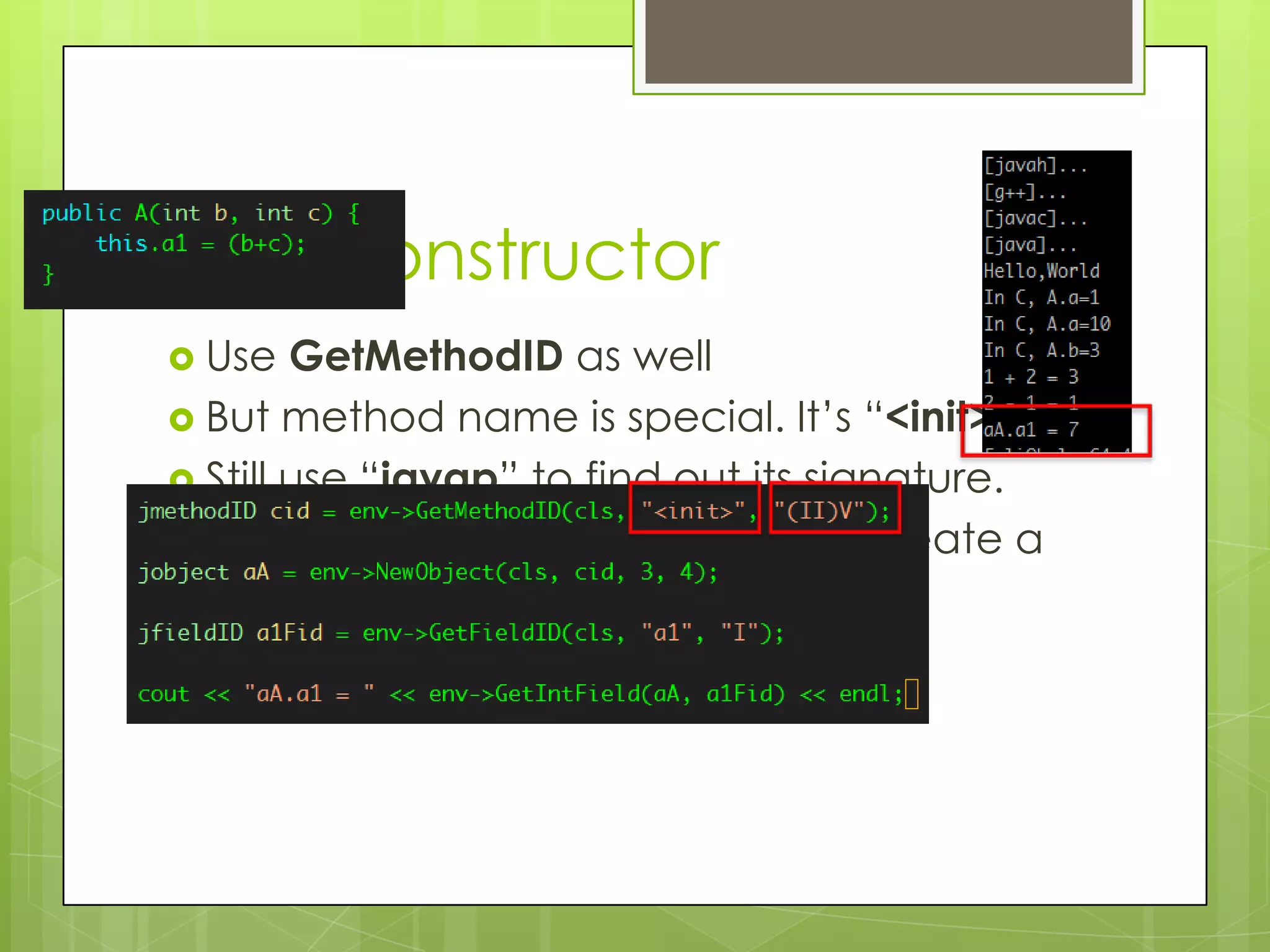 And Constructor
 Use   GetMethodID as well
 But method name is special. It’s “<init>”.
 Still use “javap” to find out its signature.
 Need use env->NewObject() to create a
  new instance.
 