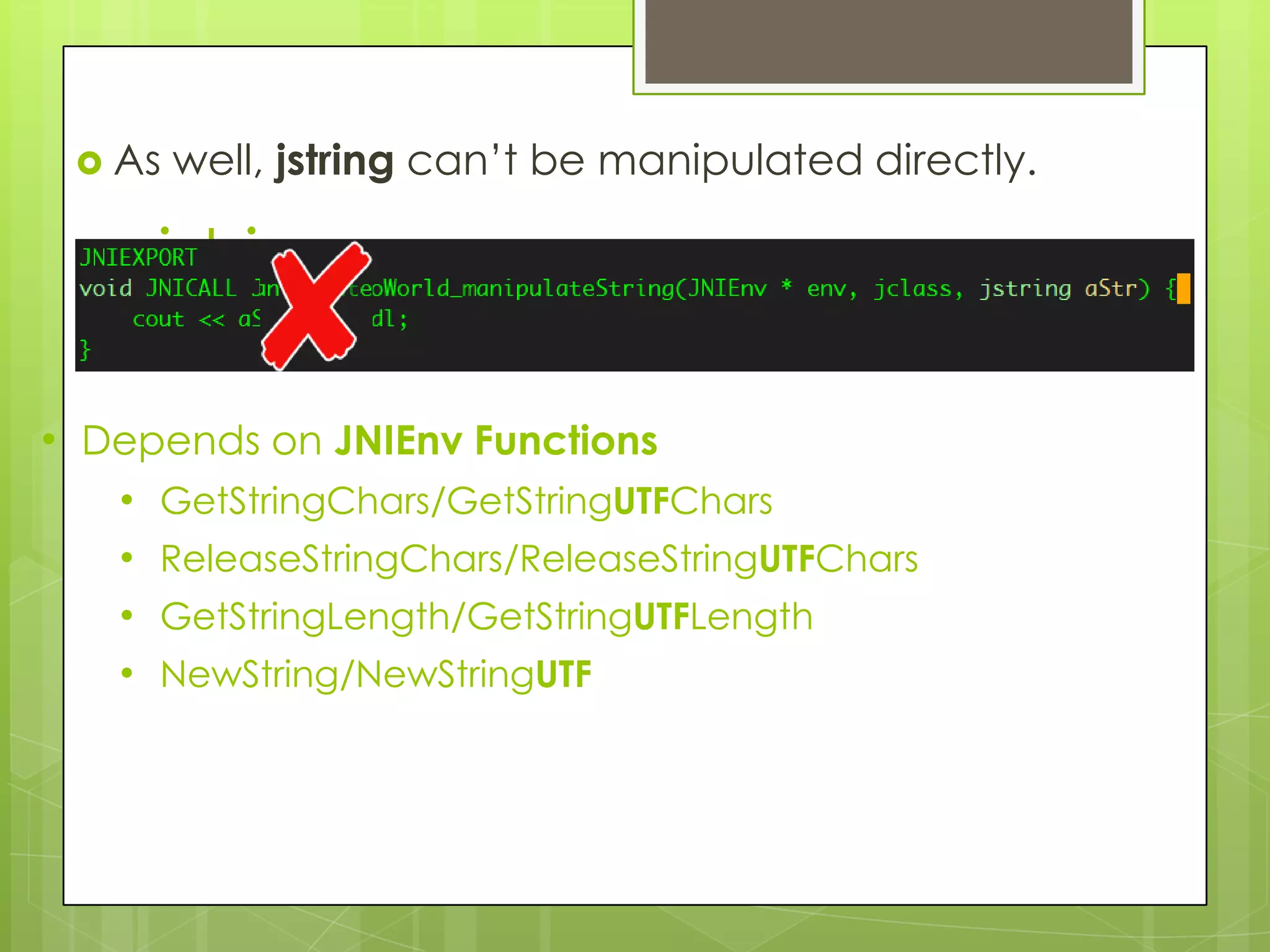  As   well, jstring can’t be manipulated directly.

       jstring

• Depends on JNIEnv Functions
   •   GetStringChars/GetStringUTFChars
   •   ReleaseStringChars/ReleaseStringUTFChars
   •   GetStringLength/GetStringUTFLength
   •   NewString/NewStringUTF
 