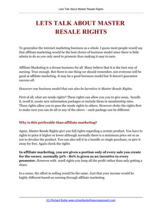 Lets Talk About Master Resale Rights
..................................................................................................................................................................



                     LETS TALK ABOUT MASTER
                          RESALE RIGHTS

To generalize the internet marketing business as a whole, I guess most people would say
that affiliate marketing would be the best choice of business model since there is little
admin to do as you only need to promote thus making it easy to earn.


Affiliate Marketing is a dream business for all. Many believe that it is the best way of
earning. True enough. But there is one thing we should remember, not everyone will be
good at affiliate marketing. It may be a good business model but It doesn't guarantee
success all.

However one business model that can also be lucrative is Master Resale Rights.

First of all, what are resale rights? These rights