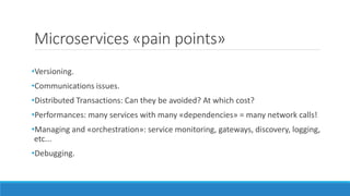 Microservices «pain points»
•Versioning.
•Communications issues.
•Distributed Transactions: Can they be avoided? At which cost?
•Performances: many services with many «dependencies» = many network calls!
•Managing and «orchestration»: service monitoring, gateways, discovery, logging,
etc...
•Debugging.
 