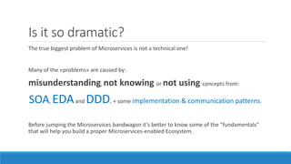 Is it so dramatic?
The true biggest problem of Microservices is not a technical one!
Many of the «problems» are caused by:
misunderstanding, not knowing or not using concepts from:
SOA, EDAand DDD, + some implementation & communication patterns.
Before jumping the Microservices bandwagon it’s better to know some of the “fundamentals”
that will help you build a proper Microservices-enabled Ecosystem.
 