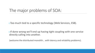 The major problems of SOA:
oToo much tied to a specific technology (Web Services, ESB).
oIf done wrong we’ll end up having tight coupling with one service
directly calling into another.
(welcome the distributed monolith… with latency and reliability problems).
 