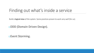 Finding out what’s inside a service
Build a logical view of the system. Some practices proven to work very well (for us):
oDDD (Domain Driven Design).
oEvent Storming.
 