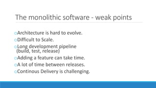 The monolithic software - weak points
oArchitecture is hard to evolve.
oDifficult to Scale.
oLong development pipeline
(build, test, release)
oAdding a feature can take time.
oA lot of time between releases.
oContinous Delivery is challenging.
 