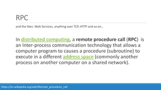 RPC
and the likes: Web Services, anything over TCP, HTTP and so on…
In distributed computing, a remote procedure call (RPC) is
an Inter-process communication technology that allows a
computer program to causes a procedure (subroutine) to
execute in a different address space (commonly another
process on another computer on a shared network).
https://en.wikipedia.org/wiki/Remote_procedure_call
 