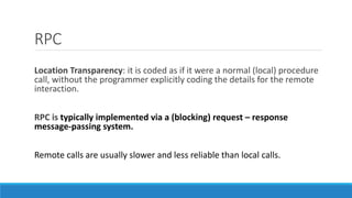 RPC
Location Transparency: it is coded as if it were a normal (local) procedure
call, without the programmer explicitly coding the details for the remote
interaction.
RPC is typically implemented via a (blocking) request – response
message-passing system.
Remote calls are usually slower and less reliable than local calls.
 