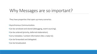 Why Messages are so important?
They have properties that open up many scenarios:
•Asynchronous Communication.
•Can be serialized and stored (debugging, event sourcing).
•Can be ordered (priority, deferred elaboration).
•Carry metadata / context information (like a reply-to).
•Can be forwarded and delegated.
•Can be broadcasted.
 