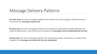 Message Delivery Patterns
•at-most-once: for each message handed to the mechanism, that message is delivered zero or
one times; the messages may be lost.
•at-least-once: for each message handed to the mechanism potentially multiple attempts are
made at delivering it, until at least one succeeds; the messages may be duplicated but not lost.
•exactly-once: for each message handed to the mechanism exactly one delivery is made to the
recipient; the message can neither be lost nor duplicated.
 