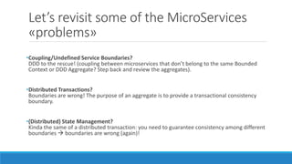 Let’s revisit some of the MicroServices
«problems»
•Coupling/Undefined Service Boundaries?
DDD to the rescue! (coupling between microservices that don’t belong to the same Bounded
Context or DDD Aggregate? Step back and review the aggregates).
•Distributed Transactions?
Boundaries are wrong! The purpose of an aggregate is to provide a transactional consistency
boundary.
•(Distributed) State Management?
Kinda the same of a distributed transaction: you need to guarantee consistency among different
boundaries  boundaries are wrong (again)!
 