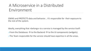 A Microservice in a Distributed
Environment
OWNS and PROTECTS data and behavior… it’s responsible for their exposure to
the rest of the system.
Ideally, everything that «belongs» to a service is managed by the service itself:
oFrom the Databases  to the Backend  to the UI components (widgets).
oThe Team responsible for the service should have expertise in all the areas.
 