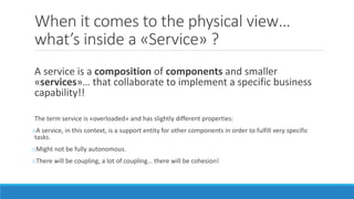 When it comes to the physical view…
what’s inside a «Service» ?
A service is a composition of components and smaller
«services»… that collaborate to implement a specific business
capability!!
The term service is «overloaded» and has slightly different properties:
oA service, in this context, is a support entity for other components in order to fulfill very specific
tasks.
oMight not be fully autonomous.
oThere will be coupling, a lot of coupling… there will be cohesion!
 
