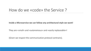 How do we «code» the Service ?
Inside a Microservice we can follow any architectural style we want!
They are «small» and «autonomous» and «easily replaceable»!
(Given we respect the communication protocol contracts).
 