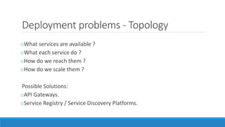 Deployment problems - Topology
oWhat services are available ?
oWhat each service do ?
oHow do we reach them ?
oHow do we scale them ?
Possible Solutions:
oAPI Gateways.
oService Registry / Service Discovery Platforms.
 