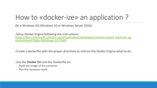 How to «docker-ize» an application ?
On a Windows OS (Windows 10 or Windows Server 2016):
oSetup Docker Engine following the instructions:
https://docs.microsoft.com/en-us/virtualization/windowscontainers/quick-start/set-up-
environment?tabs=Windows-10-Client
oCreate a dockerfile with the proper directives to instruct the Docker Engine what to do.
oUse the Docker CLI and the Dockerfile to:
◦ Build the image of the container.
◦ Run the container itself.
 
