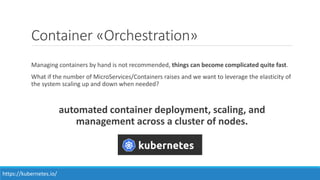 Container «Orchestration»
Managing containers by hand is not recommended, things can become complicated quite fast.
What if the number of MicroServices/Containers raises and we want to leverage the elasticity of
the system scaling up and down when needed?
automated container deployment, scaling, and
management across a cluster of nodes.
https://kubernetes.io/
 
