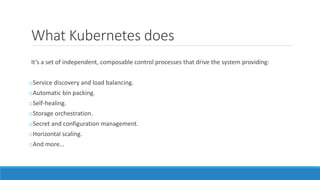 What Kubernetes does
It’s a set of independent, composable control processes that drive the system providing:
oService discovery and load balancing.
oAutomatic bin packing.
oSelf-healing.
oStorage orchestration.
oSecret and configuration management.
oHorizontal scaling.
oAnd more…
 