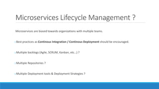 Microservices Lifecycle Management ?
Microservices are biased towards organizations with multiple teams.
oBest practices as Continous Integration / Continous Deployment should be encouraged.
oMultiple backlogs (Agile, SCRUM, Kanban, etc…) ?
oMultiple Repositories ?
oMultiple Deployment tools & Deployment Strategies ?
 