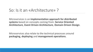 So: Is it an «Architecture» ?
Microservices is an implementation approach for distributed
systems based on concepts coming from: Service Oriented
Architecture, Event Driven Architecture, Domain Driven Design.
Microservices also relate to the technical processes around
packaging, deploying and management operations.
 