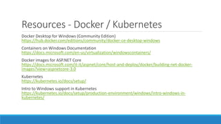Resources - Docker / Kubernetes
Docker Desktop for Windows (Community Edition)
https://hub.docker.com/editions/community/docker-ce-desktop-windows
Containers on Windows Documentation
https://docs.microsoft.com/en-us/virtualization/windowscontainers/
Docker images for ASP.NET Core
https://docs.microsoft.com/it-it/aspnet/core/host-and-deploy/docker/building-net-docker-
images?view=aspnetcore-3.0
Kubernetes
https://kubernetes.io/docs/setup/
Intro to Windows support in Kubernetes
https://kubernetes.io/docs/setup/production-environment/windows/intro-windows-in-
kubernetes/
 