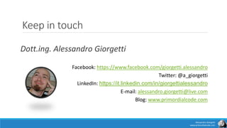 Keep in touch
Dott.ing. Alessandro Giorgetti
Facebook: https://www.facebook.com/giorgetti.alessandro
Twitter: @a_giorgetti
LinkedIn: https://it.linkedin.com/in/giorgettialessandro
E-mail: alessandro.giorgetti@live.com
Blog: www.primordialcode.com
Alessandro Giorgetti
www.primordialcode.com
 