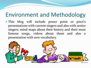 Environment and Methodology
This blog will include power point or prezi's
presentations with current singers and also with senior
singers; mind maps about their history and their most
famous songs, videos about them and also a
presentation with new vocabulary.