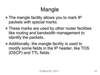 © MikroTik 2011 18
Mangle
The mangle facility allows you to mark IP
packets with special marks.
These marks are used by ot...