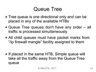 © MikroTik 2011 64
Queue Tree
Tree queue is one directional only and can be
placed in any of the available HTBs
Queue Tree...