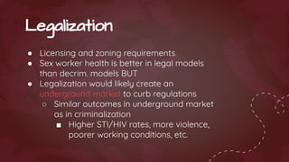 ● Licensing and zoning requirements
● Sex worker health is better in legal models
than decrim. models BUT
● Legalization would likely create an
underground market to curb regulations
○ Similar outcomes in underground market
as in criminalization
■ Higher STI/HIV rates, more violence,
poorer working conditions, etc.
Legalization
 