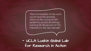- UCLA Luskin Global Lab
for Research in Action
“Decriminalization of sex work
would have the greatest
effect on the course of HIV
epidemics across all settings,
averting 33–46 percent of HIV
infections in the next decade”
 