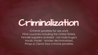 Criminalization
Criminalization
Criminal penalties for sex work
Most countries including the United States,
Female suppliers arrested - not male buyers
Nordic Model - Worker decriminalized,
Pimps & Clients face criminal penalties
 