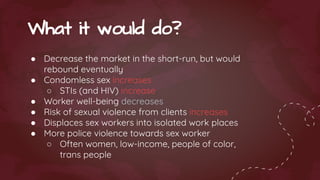 ● Decrease the market in the short-run, but would
rebound eventually
● Condomless sex increases
○ STIs (and HIV) increase
● Worker well-being decreases
● Risk of sexual violence from clients increases
● Displaces sex workers into isolated work places
● More police violence towards sex worker
○ Often women, low-income, people of color,
trans people
What it would do?
 