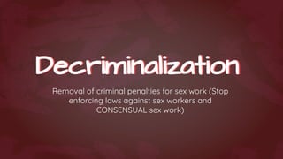 Decriminalization
Decriminalization
Removal of criminal penalties for sex work (Stop
enforcing laws against sex workers and
CONSENSUAL sex work)
 