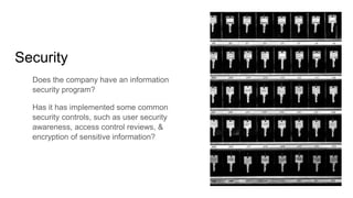 Security
Does the company have an information
security program?
Has it has implemented some common
security controls, such as user security
awareness, access control reviews, &
encryption of sensitive information?
 