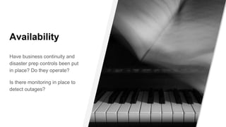 Availability
Have business continuity and
disaster prep controls been put
in place? Do they operate?
Is there monitoring in place to
detect outages?
 