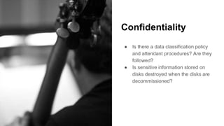 Confidentiality
● Is there a data classification policy
and attendant procedures? Are they
followed?
● Is sensitive information stored on
disks destroyed when the disks are
decommissioned?
 