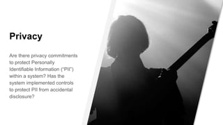 Privacy
Are there privacy commitments
to protect Personally
Identifiable Information (“PII”)
within a system? Has the
system implemented controls
to protect PII from accidental
disclosure?
 