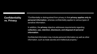 Confidentiality
vs. Privacy
“Confidentiality is distinguished from privacy in that privacy applies only to
personal information, whereas confidentiality applies to various types of
sensitive information.
In addition, the privacy objective addresses requirements regarding
collection, use, retention, disclosure, and disposal of personal
information.
Confidential information may include personal information as well as other
information, such as trade secrets and intellectual property.”
 