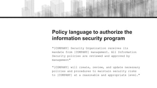 Policy language to authorize the
information security program
"[COMPANY] Security Organization receives its
mandate from [COMPANY] management. All Information
Security policies are reviewed and approved by
management"
"[COMPANY] will create, review, and update necessary
policies and procedures to maintain security risks
to [COMPANY] at a reasonable and appropriate level."
 