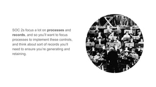 SOC 2s focus a lot on processes and
records, and so you’ll want to focus
processes to implement these controls,
and think about sort of records you’ll
need to ensure you’re generating and
retaining.
 