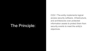 The Principle:
CC6.1 The entity implements logical
access security software, infrastructure,
and architectures over protected
information assets to protect them from
security events to meet the entity's
objectives.
 