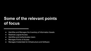 Some of the relevant points
of focus
● Identifies and Manages the Inventory of Information Assets
● Restricts Logical Access
● Identifies and Authenticates Users
● Manages Points of Access
● Manages Credentials for Infrastructure and Software
 