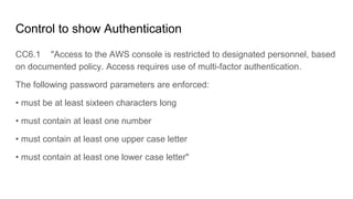 Control to show Authentication
CC6.1 "Access to the AWS console is restricted to designated personnel, based
on documented policy. Access requires use of multi-factor authentication.
The following password parameters are enforced:
• must be at least sixteen characters long
• must contain at least one number
• must contain at least one upper case letter
• must contain at least one lower case letter"
 