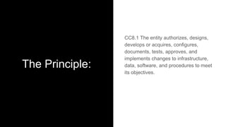 The Principle:
CC8.1 The entity authorizes, designs,
develops or acquires, configures,
documents, tests, approves, and
implements changes to infrastructure,
data, software, and procedures to meet
its objectives.
 
