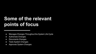 Some of the relevant
points of focus
● Manages Changes Throughout the System Life Cycle
● Authorizes Changes
● Documents Changes
● Tests System Changes
● Approves System Changes
 
