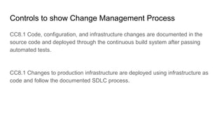 Controls to show Change Management Process
CC8.1 Code, configuration, and infrastructure changes are documented in the
source code and deployed through the continuous build system after passing
automated tests.
CC8.1 Changes to production infrastructure are deployed using infrastructure as
code and follow the documented SDLC process.
 