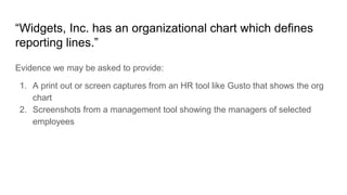 “Widgets, Inc. has an organizational chart which defines
reporting lines.”
Evidence we may be asked to provide:
1. A print out or screen captures from an HR tool like Gusto that shows the org
chart
2. Screenshots from a management tool showing the managers of selected
employees
 
