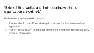 “External third parties and their reporting within the
organization are defined.”
Evidence we may be asked to provide:
1. A screenshot from a HR tool showing that any contractors have a defined
supervisor.
2. PDFs of contracts with third parties showing the designated responsible party
within an organization.
 