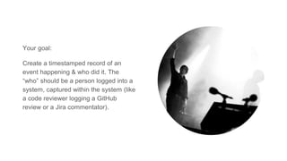 Your goal:
Create a timestamped record of an
event happening & who did it. The
“who” should be a person logged into a
system, captured within the system (like
a code reviewer logging a GitHub
review or a Jira commentator).
 