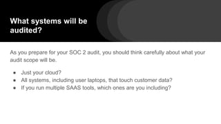 What systems will be
audited?
As you prepare for your SOC 2 audit, you should think carefully about what your
audit scope will be.
● Just your cloud?
● All systems, including user laptops, that touch customer data?
● If you run multiple SAAS tools, which ones are you including?
 