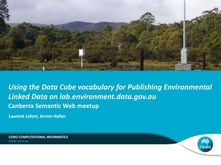 Using the Data Cube vocabulary for Publishing Environmental
Linked Data on lab.environment.data.gov.au
Canberra Semantic Web meetup
CSIRO COMPUTATIONAL INFORMATICS
Laurent Lefort, Armin Haller
 